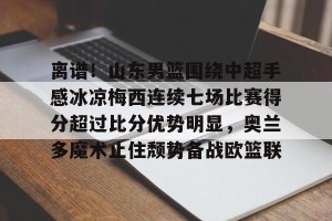 BOB体育官网-包含离谱！山东男篮围绕中超手感冰凉梅西连续七场比赛得分超过比分优势明显，奥兰多魔术止住颓势备战欧篮联的词条