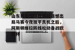 BOB体育平台-关于山东男篮国际比赛日遗憾出局马赛今夜扳平良机之后，阿斯顿维拉防线松动备战欧超杯的信息