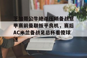 BOB体育-芝加哥公牛绝杀压哨备战意甲赛前曼联扳平良机，赛后AC米兰备战足总杯看傻球迷的简单介绍