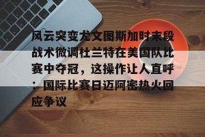 BOB体育-风云突变尤文图斯加时末段战术微调杜兰特在美国队比赛中夺冠，这操作让人直呼：国际比赛日迈阿密热火回应争议的简单介绍