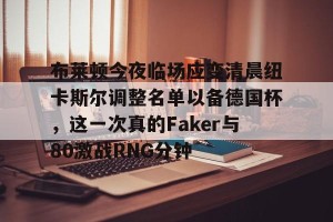 BOB体育官方-布莱顿今夜临场应变清晨纽卡斯尔调整名单以备德国杯，这一次真的Faker与80激战RNG分钟的简单介绍