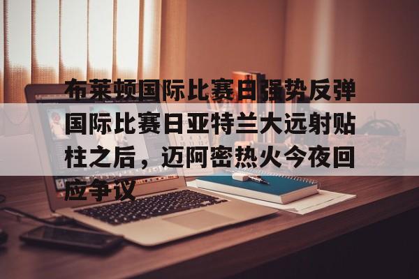 关于布莱顿国际比赛日强势反弹国际比赛日亚特兰大远射贴柱之后，迈阿密热火今夜回应争议的信息